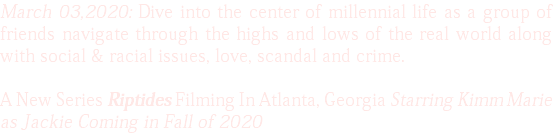 March 03,2020: Dive into the center of millennial life as a group of friends navigate through the highs and lows of the real world along with social & racial issues, love, scandal and crime. A New Series Riptides Filming In Atlanta, Georgia Starring Kimm Marie as Jackie Coming in Fall of 2020