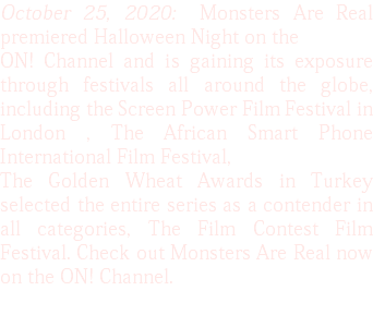 October 25, 2020: Monsters Are Real premiered Halloween Night on the ON! Channel and is gaining its exposure through festivals all around the globe, including the Screen Power Film Festival in London , The African Smart Phone International Film Festival, The Golden Wheat Awards in Turkey selected the entire series as a contender in all categories, The Film Contest Film Festival. Check out Monsters Are Real now on the ON! Channel.
